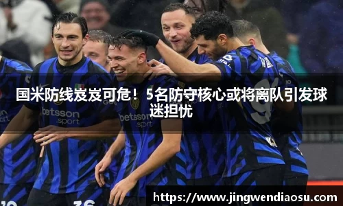 国米防线岌岌可危！5名防守核心或将离队引发球迷担忧