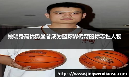 姚明身高优势显著成为篮球界传奇的标志性人物